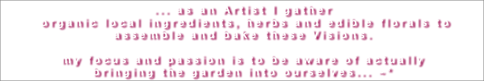 ... as an Artist I gather
 organic local ingredients, herbs and edible florals to assemble and bake these Visions.

my focus and passion is to be aware of actually
bringing the garden into ourselves... ~*