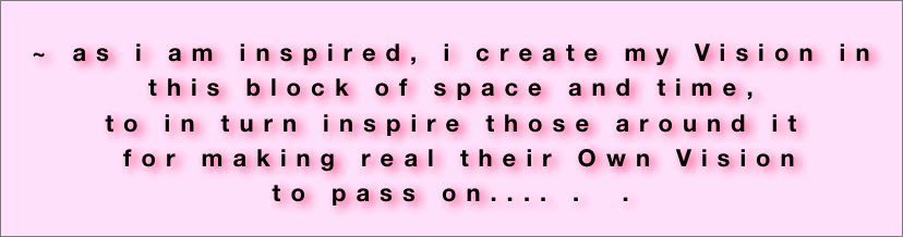 
~ as i am inspired, i create my Vision in this block of space and time,
to in turn inspire those around it
 for making real their Own Vision
to pass on.... .  .